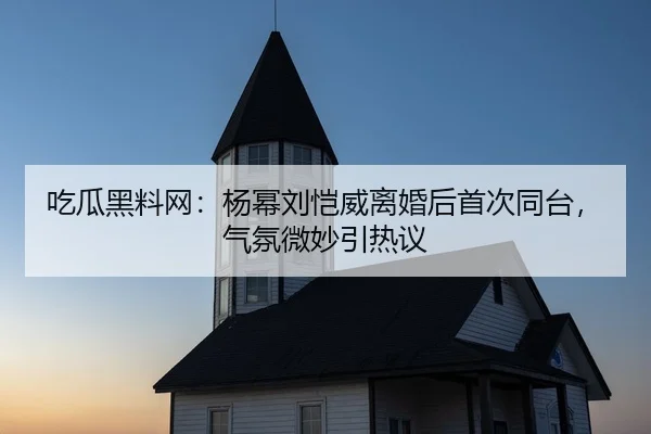 吃瓜黑料网：杨幂刘恺威离婚后首次同台，气氛微妙引热议